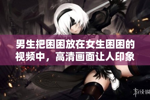 男生把困困放在女生困困的视频中，高清画面让人印象深刻
