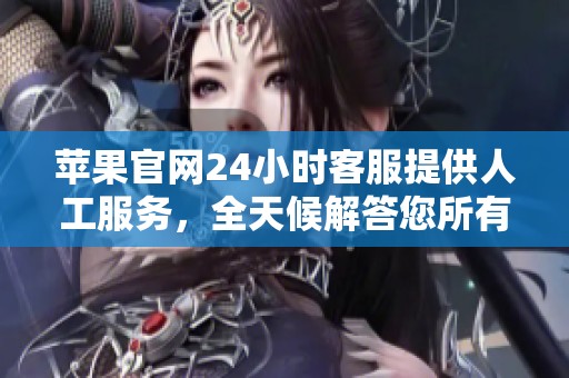 苹果官网24小时客服提供人工服务，全天候解答您所有的疑问