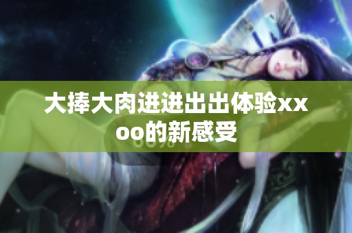 大捧大肉进进出出体验xxoo的新感受