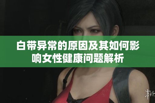 白带异常的原因及其如何影响女性健康问题解析