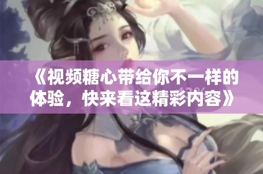 《视频糖心带给你不一样的体验，快来看这精彩内容》