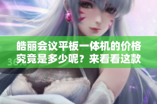 皓丽会议平板一体机的价格究竟是多少呢？来看看这款产品的详细价格信息吧！