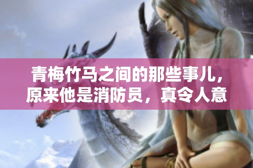 青梅竹马之间的那些事儿，原来他是消防员，真令人意外！