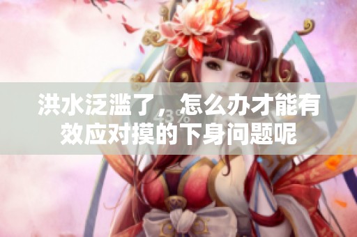 洪水泛滥了，怎么办才能有效应对摸的下身问题呢