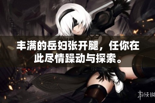 丰满的岳妇张开腿，任你在此尽情躁动与探索。