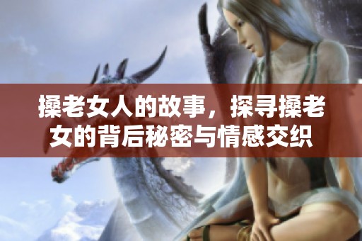 搡老女人的故事，探寻搡老女的背后秘密与情感交织