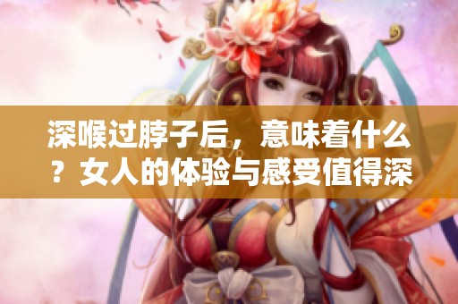 深喉过脖子后，意味着什么？女人的体验与感受值得深思。