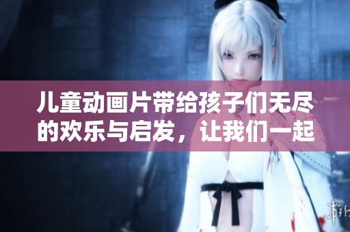 儿童动画片带给孩子们无尽的欢乐与启发，让我们一起探索它们的魅力吧