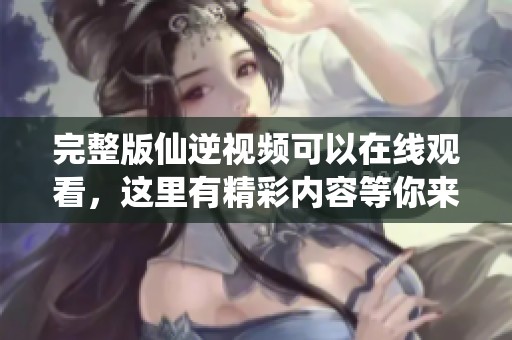 完整版仙逆视频可以在线观看，这里有精彩内容等你来发现