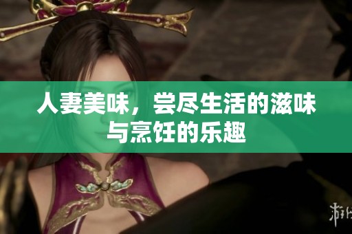 人妻美味，尝尽生活的滋味与烹饪的乐趣