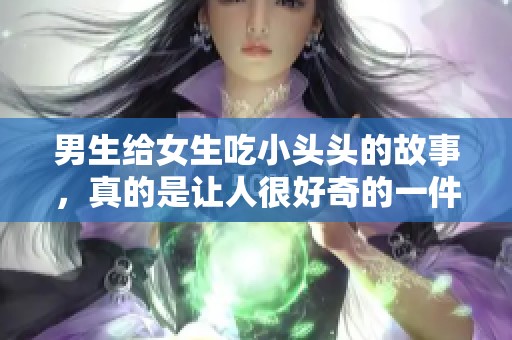 男生给女生吃小头头的故事，真的是让人很好奇的一件事