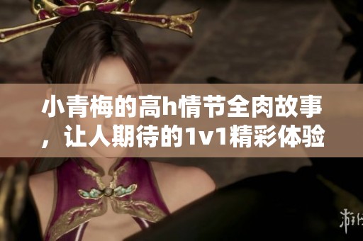 小青梅的高h情节全肉故事，让人期待的1v1精彩体验
