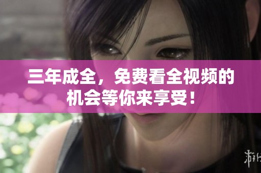 三年成全，免费看全视频的机会等你来享受！
