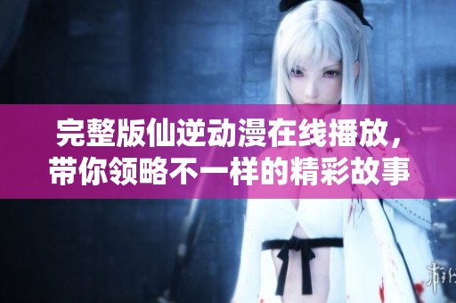 完整版仙逆动漫在线播放，带你领略不一样的精彩故事与奇幻冒险