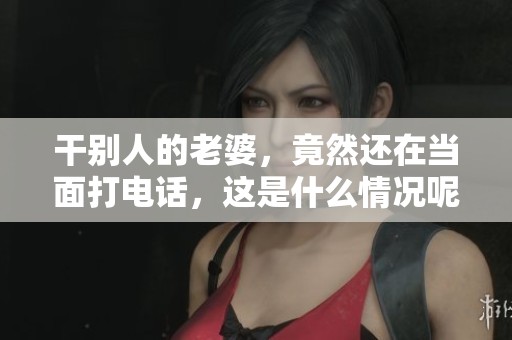 干别人的老婆，竟然还在当面打电话，这是什么情况呢