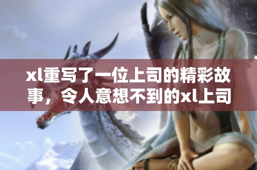 xl重写了一位上司的精彩故事，令人意想不到的xl上司经历。