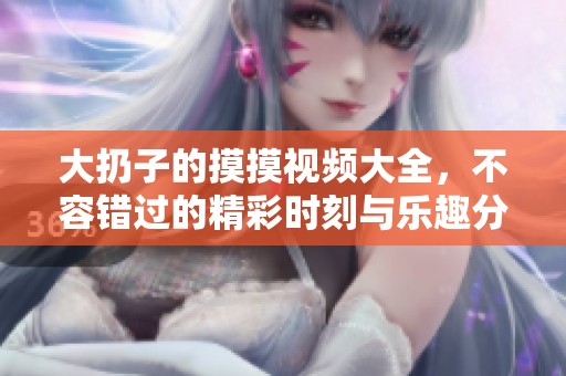 大扔子的摸摸视频大全，不容错过的精彩时刻与乐趣分享