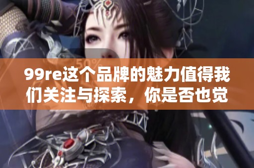 99re这个品牌的魅力值得我们关注与探索，你是否也觉得它很特别呢