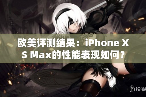 欧美评测结果：iPhone XS Max的性能表现如何？