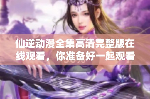 仙逆动漫全集高清完整版在线观看，你准备好一起观看了吗
