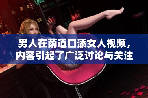 男人在荫道口添女人视频，内容引起了广泛讨论与关注。