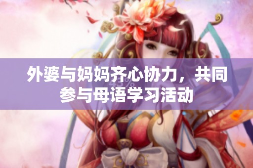 外婆与妈妈齐心协力，共同参与母语学习活动