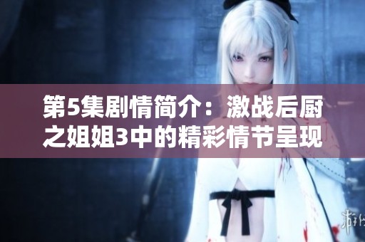 第5集剧情简介：激战后厨之姐姐3中的精彩情节呈现。