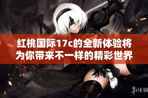 红桃国际17c的全新体验将为你带来不一样的精彩世界