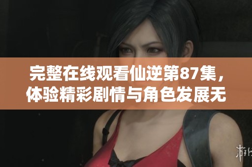 完整在线观看仙逆第87集，体验精彩剧情与角色发展无与伦比的精彩瞬间