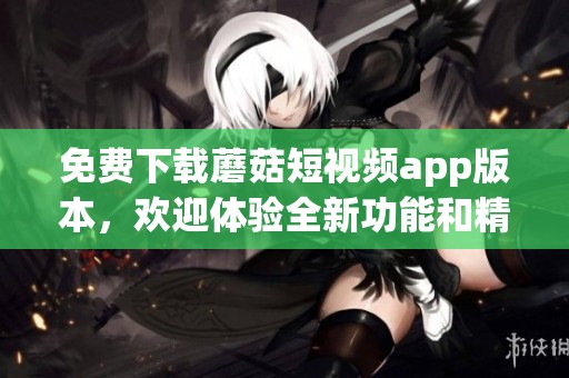 免费下载蘑菇短视频app版本，欢迎体验全新功能和精彩内容！