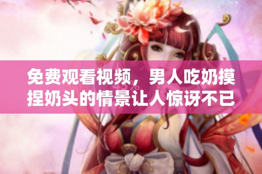 免费观看视频，男人吃奶摸捏奶头的情景让人惊讶不已