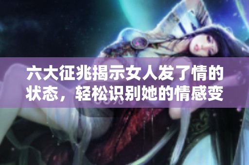 六大征兆揭示女人发了情的状态，轻松识别她的情感变化