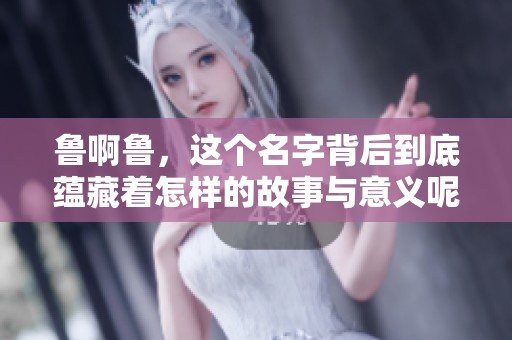 鲁啊鲁，这个名字背后到底蕴藏着怎样的故事与意义呢