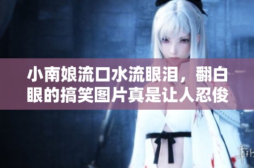 小南娘流口水流眼泪，翻白眼的搞笑图片真是让人忍俊不禁
