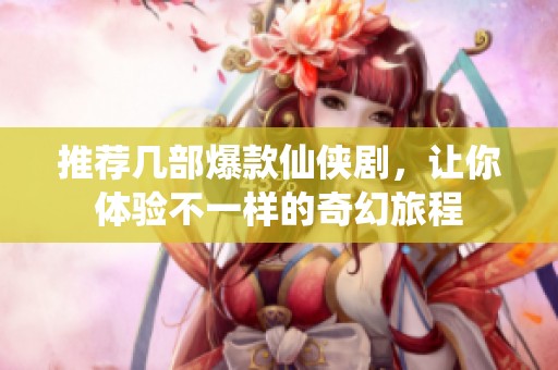 推荐几部爆款仙侠剧，让你体验不一样的奇幻旅程