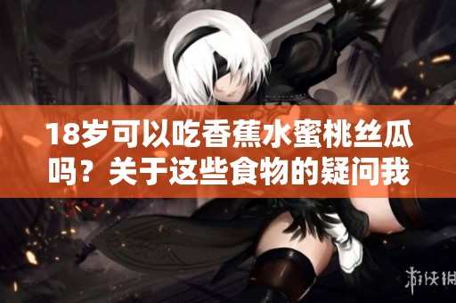 18岁可以吃香蕉水蜜桃丝瓜吗？关于这些食物的疑问我们一起来探讨一下。