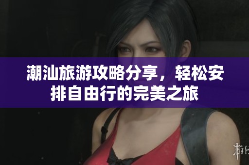 潮汕旅游攻略分享，轻松安排自由行的完美之旅