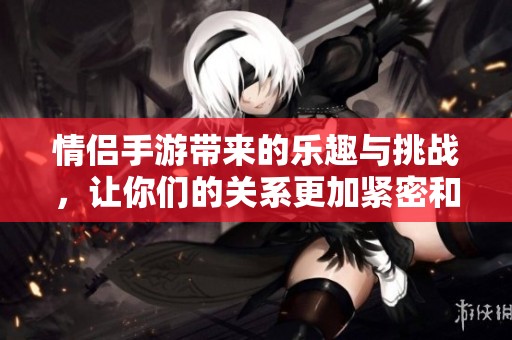 情侣手游带来的乐趣与挑战，让你们的关系更加紧密和有趣