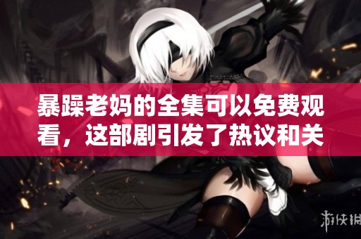 暴躁老妈的全集可以免费观看，这部剧引发了热议和关注