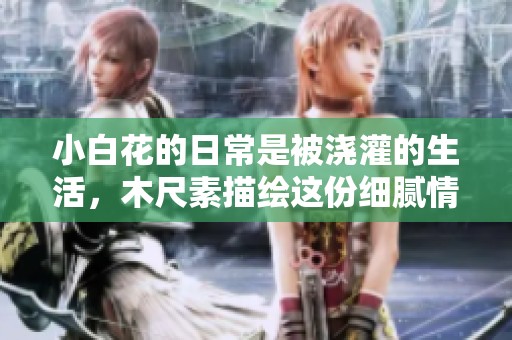 小白花的日常是被浇灌的生活，木尺素描绘这份细腻情感