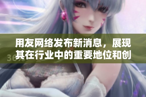 用友网络发布新消息，展现其在行业中的重要地位和创新实力。