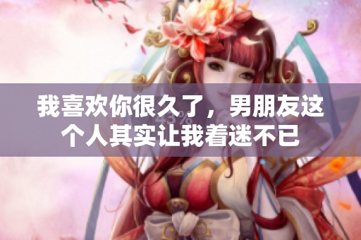 我喜欢你很久了，男朋友这个人其实让我着迷不已