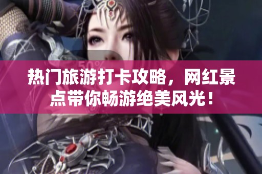 热门旅游打卡攻略，网红景点带你畅游绝美风光！