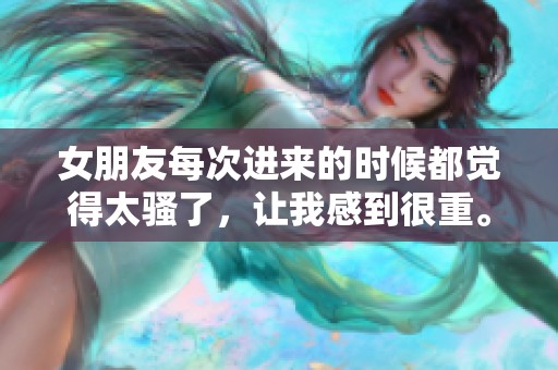 女朋友每次进来的时候都觉得太骚了，让我感到很重。