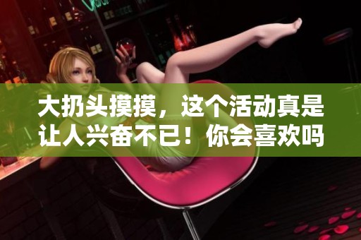 大扔头摸摸，这个活动真是让人兴奋不已！你会喜欢吗？