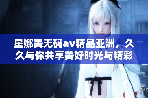 星娜美****精品亚洲，**与你共享美好时光与精彩内容