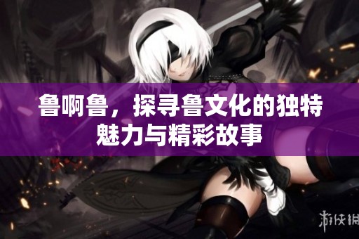 鲁啊鲁，探寻鲁文化的独特魅力与精彩故事