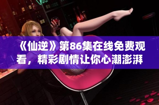 《仙逆》第86集在线免费观看，精彩剧情让你心潮澎湃，绝对不容错过！