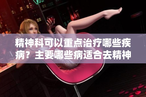 精神科可以重点治疗哪些疾病？主要哪些病适合去精神科就诊呢