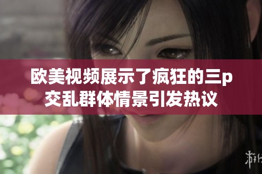 欧美视频展示了疯狂的三p交乱群体情景引发热议